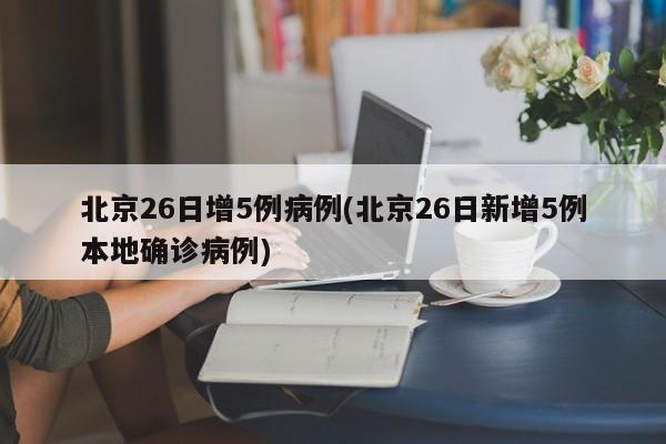 北京26日增5例病例(北京26日新增5例本地确诊病例)