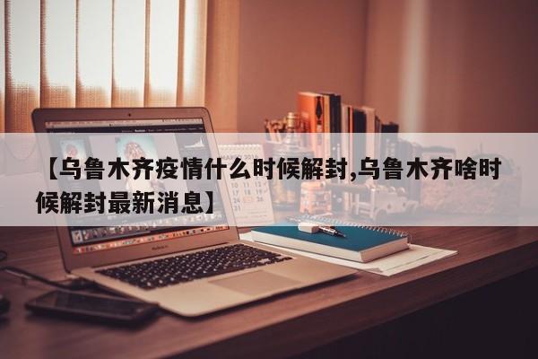 【乌鲁木齐疫情什么时候解封,乌鲁木齐啥时候解封最新消息】