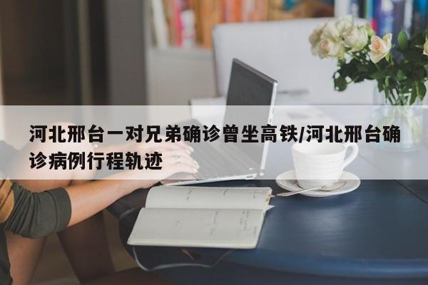 河北邢台一对兄弟确诊曾坐高铁/河北邢台确诊病例行程轨迹