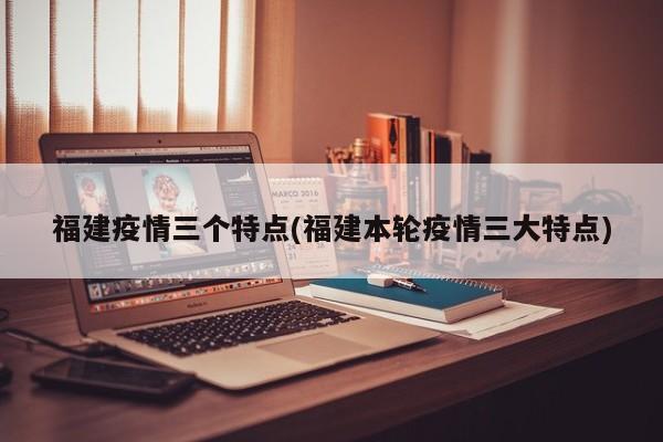 福建疫情三个特点(福建本轮疫情三大特点)