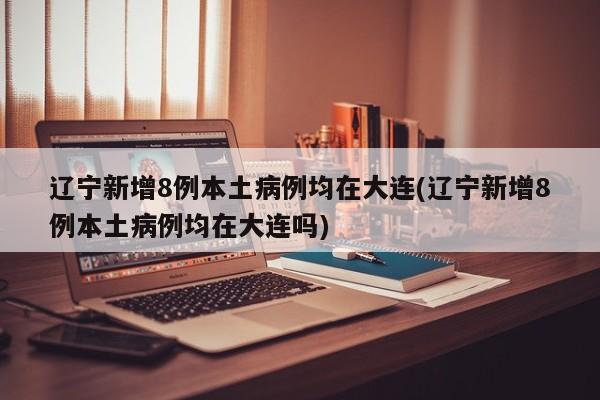 辽宁新增8例本土病例均在大连(辽宁新增8例本土病例均在大连吗)