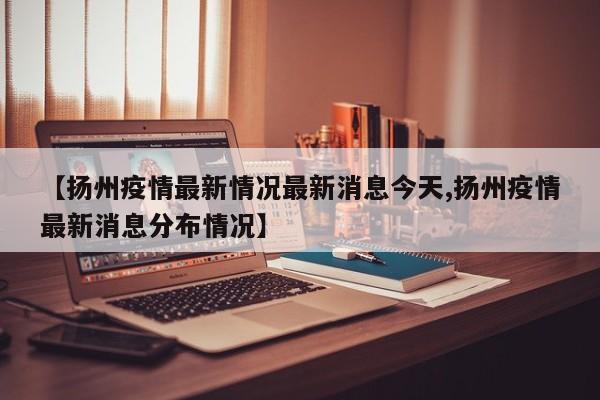 【扬州疫情最新情况最新消息今天,扬州疫情最新消息分布情况】
