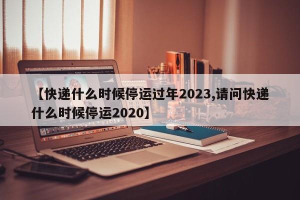 【快递什么时候停运过年2023,请问快递什么时候停运2020】