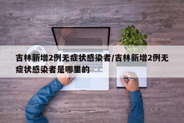 吉林新增2例无症状感染者/吉林新增2例无症状感染者是哪里的