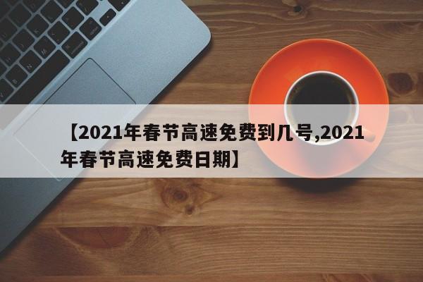 【2021年春节高速免费到几号,2021年春节高速免费日期】