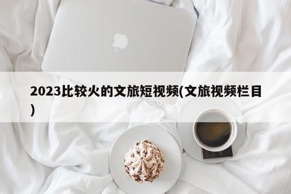 2023比较火的文旅短视频(文旅视频栏目)