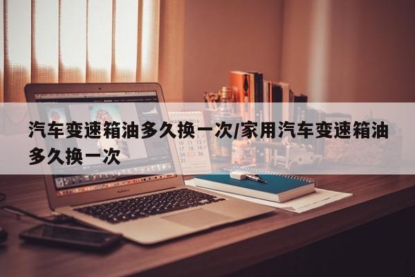 汽车变速箱油多久换一次/家用汽车变速箱油多久换一次