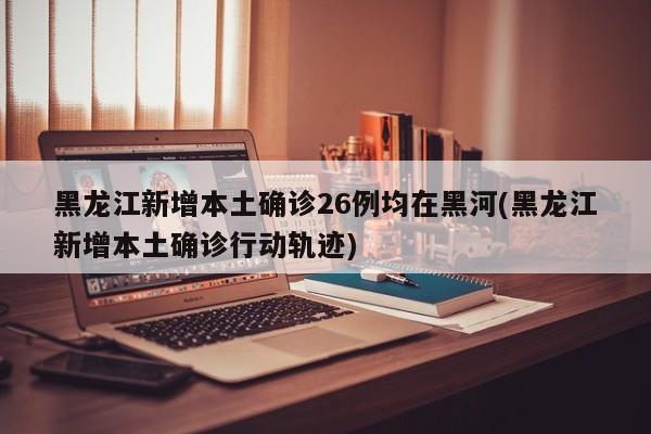 黑龙江新增本土确诊26例均在黑河(黑龙江新增本土确诊行动轨迹)