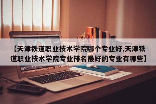 【天津铁道职业技术学院哪个专业好,天津铁道职业技术学院专业排名最好的专业有哪些】