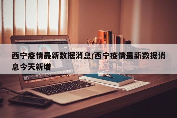 西宁疫情最新数据消息/西宁疫情最新数据消息今天新增