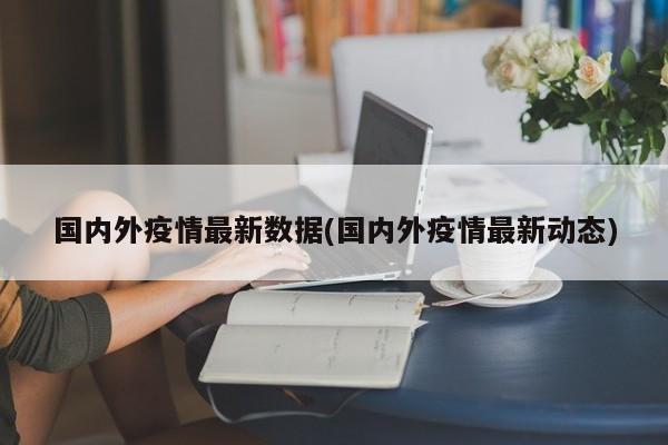 国内外疫情最新数据(国内外疫情最新动态)