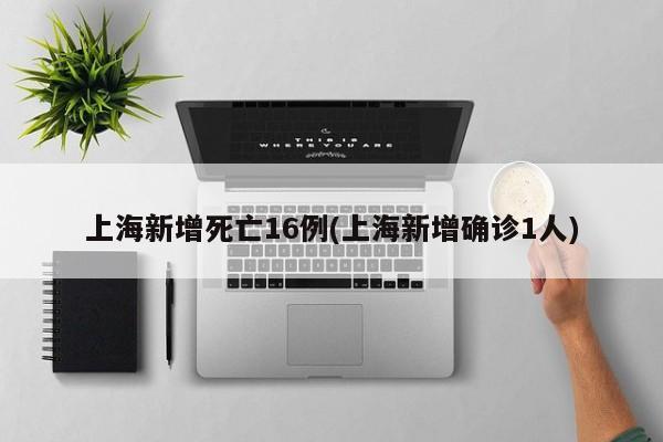 上海新增死亡16例(上海新增确诊1人)