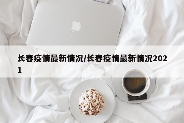 长春疫情最新情况/长春疫情最新情况2021