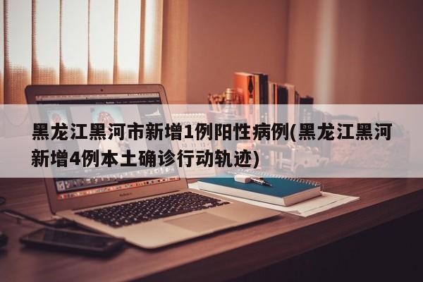 黑龙江黑河市新增1例阳性病例(黑龙江黑河新增4例本土确诊行动轨迹)