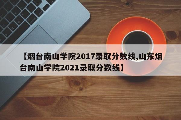 【烟台南山学院2017录取分数线,山东烟台南山学院2021录取分数线】