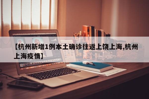 【杭州新增1例本土确诊往返上饶上海,杭州 上海疫情】