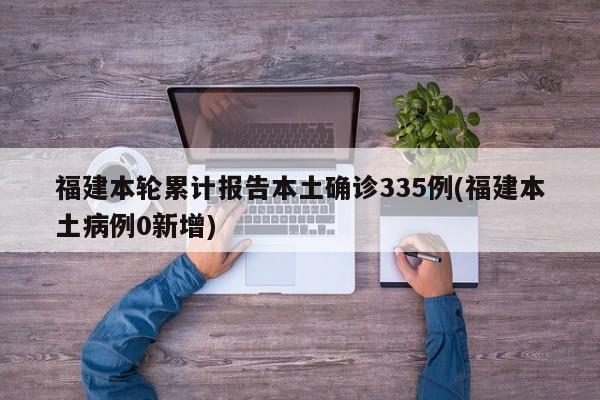 福建本轮累计报告本土确诊335例(福建本土病例0新增)