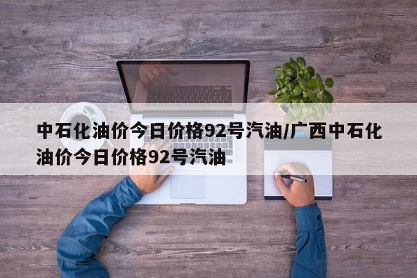 中石化油价今日价格92号汽油/广西中石化油价今日价格92号汽油