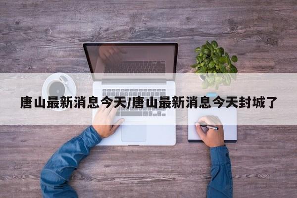 唐山最新消息今天/唐山最新消息今天封城了