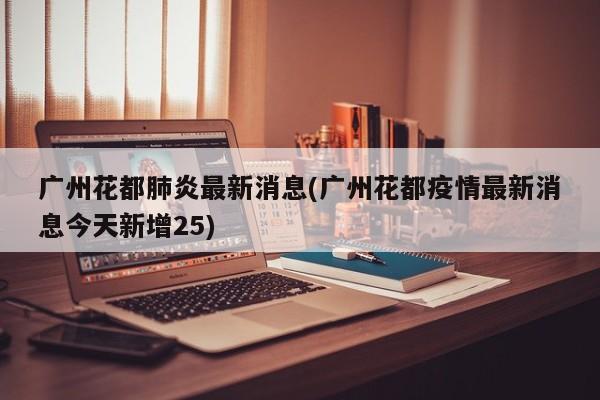 广州花都肺炎最新消息(广州花都疫情最新消息今天新增25)