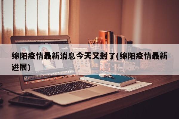 绵阳疫情最新消息今天又封了(绵阳疫情最新进展)