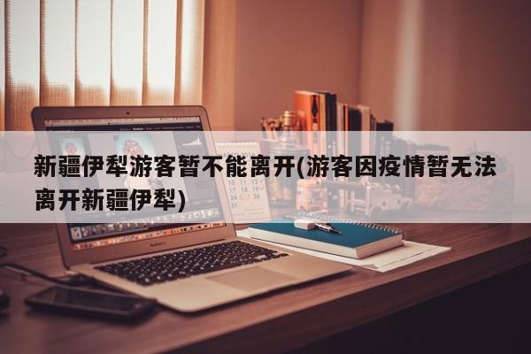 新疆伊犁游客暂不能离开(游客因疫情暂无法离开新疆伊犁)