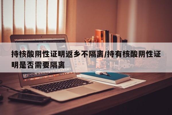持核酸阴性证明返乡不隔离/持有核酸阴性证明是否需要隔离