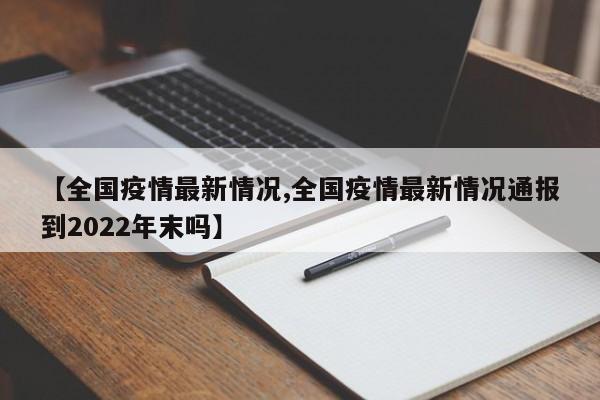 【全国疫情最新情况,全国疫情最新情况通报到2022年末吗】