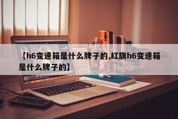 【h6变速箱是什么牌子的,红旗h6变速箱是什么牌子的】