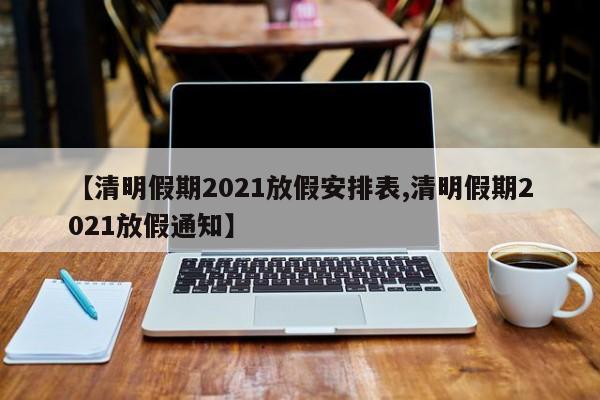 【清明假期2021放假安排表,清明假期2021放假通知】