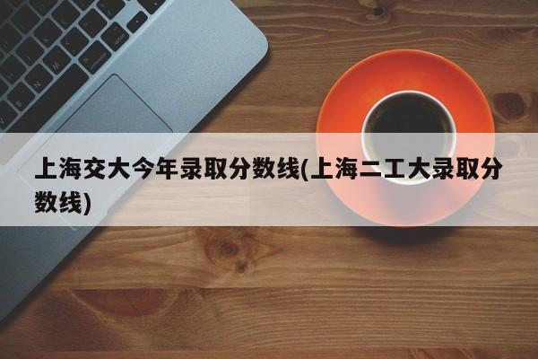 上海交大今年录取分数线(上海二工大录取分数线)