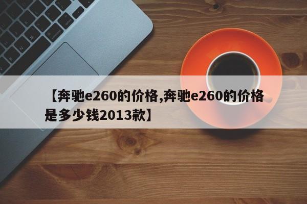【奔驰e260的价格,奔驰e260的价格是多少钱2013款】