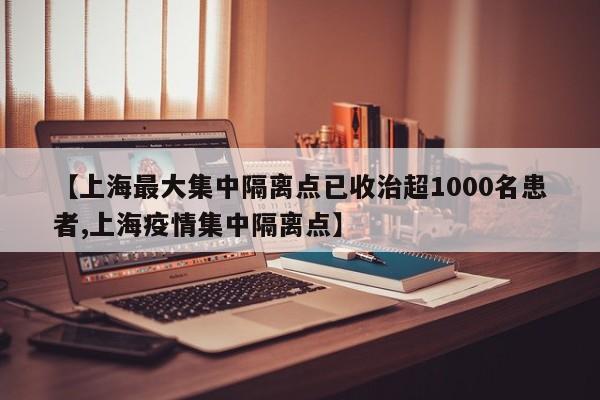 【上海最大集中隔离点已收治超1000名患者,上海疫情集中隔离点】