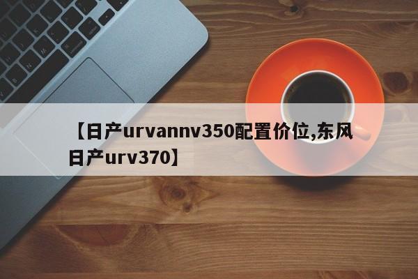 【日产urvannv350配置价位,东风日产urv370】