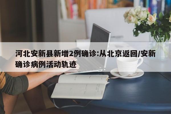 河北安新县新增2例确诊:从北京返回/安新确诊病例活动轨迹