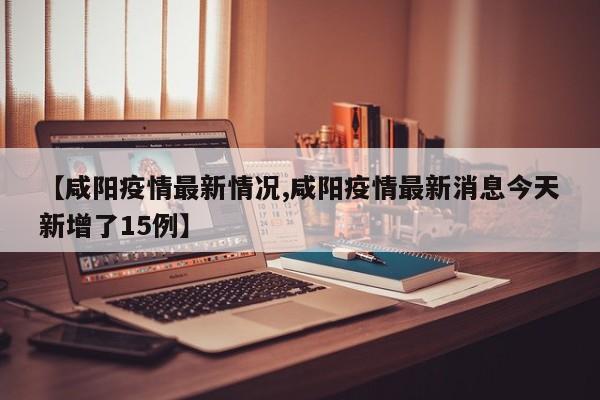 【咸阳疫情最新情况,咸阳疫情最新消息今天新增了15例】
