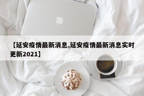 【延安疫情最新消息,延安疫情最新消息实时更新2021】