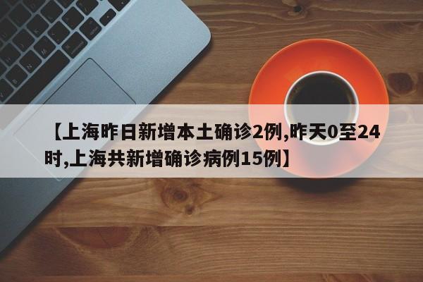 【上海昨日新增本土确诊2例,昨天0至24时,上海共新增确诊病例15例】