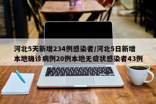 河北5天新增234例感染者/河北5日新增本地确诊病例20例本地无症状感染者43例