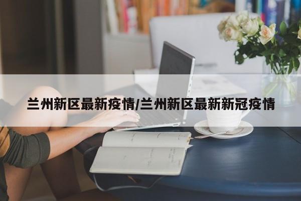 兰州新区最新疫情/兰州新区最新新冠疫情