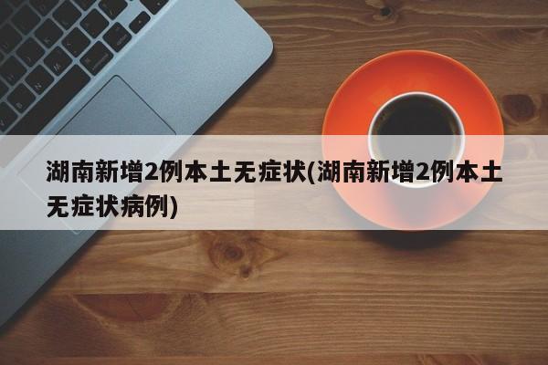 湖南新增2例本土无症状(湖南新增2例本土无症状病例)
