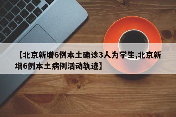 【北京新增6例本土确诊3人为学生,北京新增6例本土病例活动轨迹】