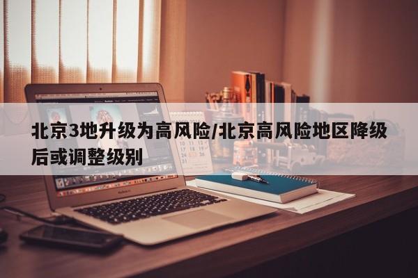 北京3地升级为高风险/北京高风险地区降级后或调整级别
