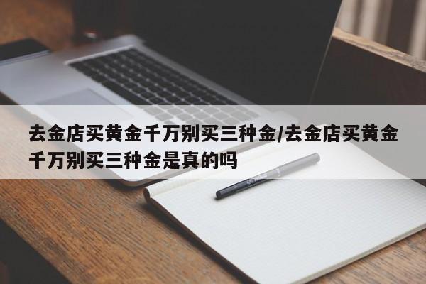 去金店买黄金千万别买三种金/去金店买黄金千万别买三种金是真的吗