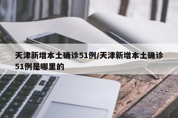 天津新增本土确诊51例/天津新增本土确诊51例是哪里的
