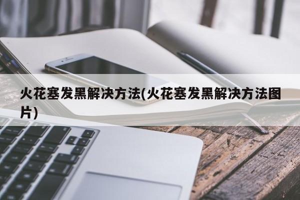 火花塞发黑解决方法(火花塞发黑解决方法图片)