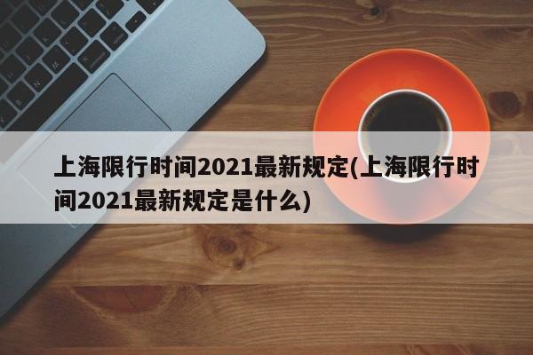 上海限行时间2021最新规定(上海限行时间2021最新规定是什么)