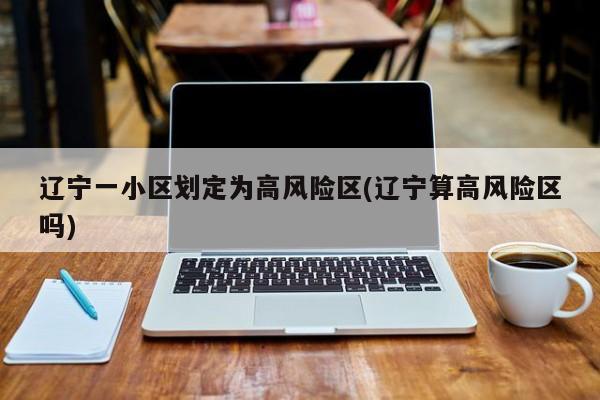 辽宁一小区划定为高风险区(辽宁算高风险区吗)