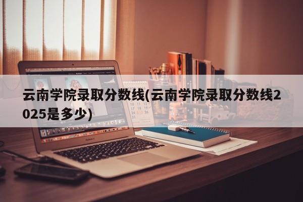 云南学院录取分数线(云南学院录取分数线2025是多少)
