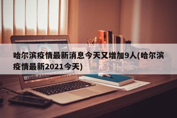 哈尔滨疫情最新消息今天又增加9人(哈尔滨疫情最新2021今天)